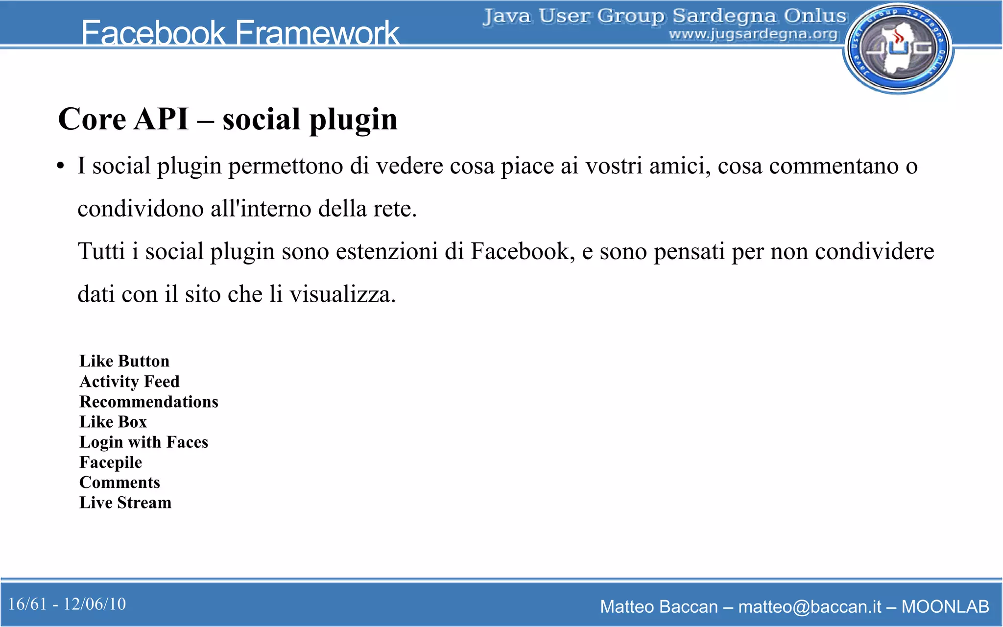 16/61 - 12/06/10 Matteo Baccan – matteo@baccan.it – MOONLAB
Facebook Framework
Core API – social plugin
● I social plugin permettono di vedere cosa piace ai vostri amici, cosa commentano o
condividono all'interno della rete.
Tutti i social plugin sono estenzioni di Facebook, e sono pensati per non condividere
dati con il sito che li visualizza.
Like Button
Activity Feed
Recommendations
Like Box
Login with Faces
Facepile
Comments
Live Stream
 
