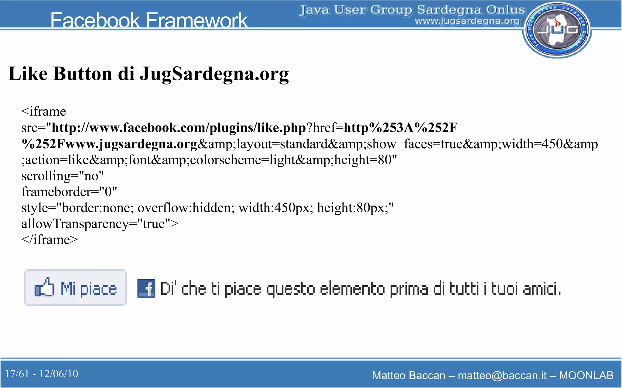 17/61 - 12/06/10 Matteo Baccan – matteo@baccan.it – MOONLAB
Facebook Framework
Like Button di JugSardegna.org
<iframe
src="http://www.facebook.com/plugins/like.php?href=http%253A%252F
%252Fwww.jugsardegna.org&amp;layout=standard&amp;show_faces=true&amp;width=450&amp
;action=like&amp;font&amp;colorscheme=light&amp;height=80"
scrolling="no"
frameborder="0"
style="border:none; overflow:hidden; width:450px; height:80px;"
allowTransparency="true">
</iframe>
 