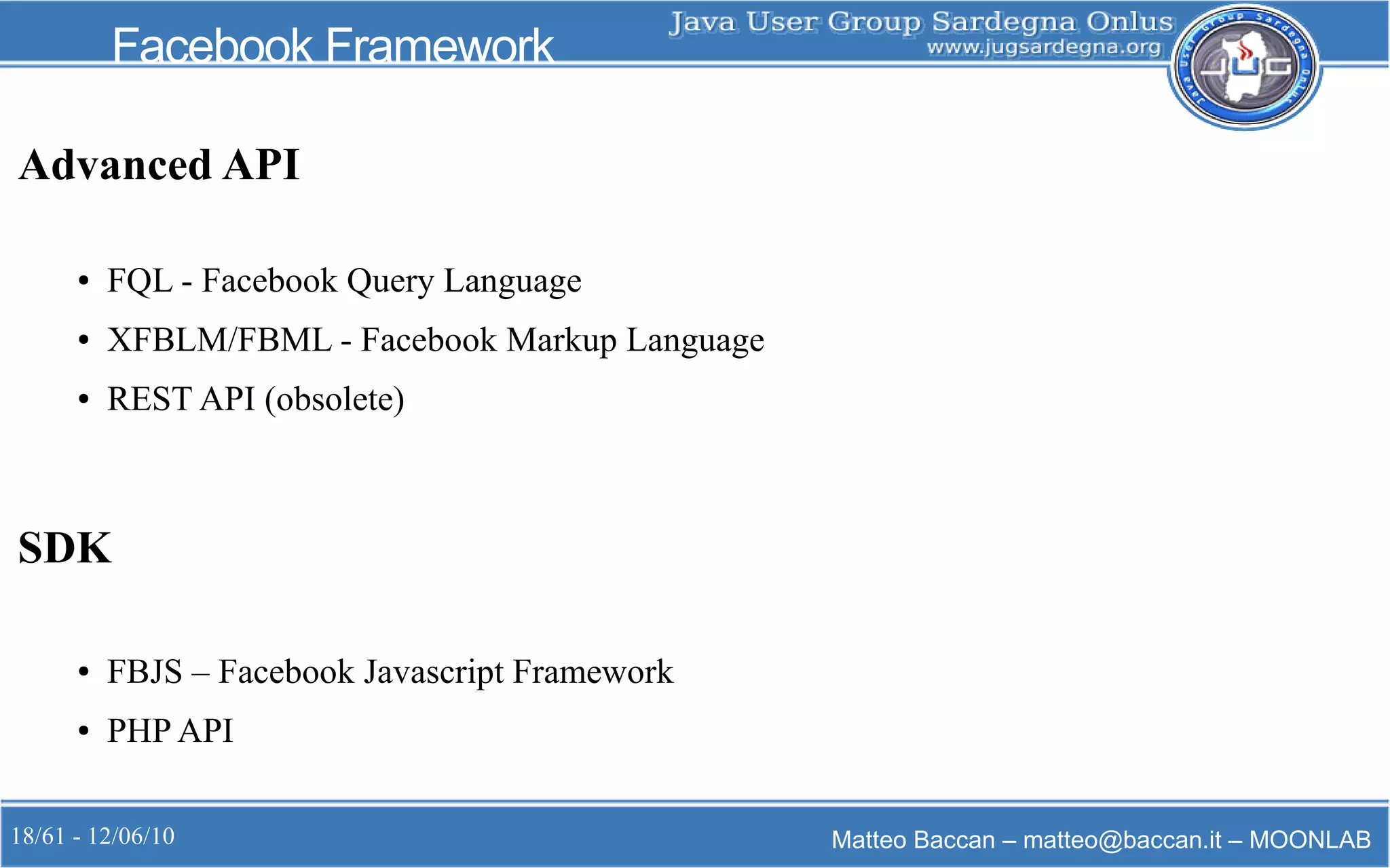 18/61 - 12/06/10 Matteo Baccan – matteo@baccan.it – MOONLAB
Facebook Framework
Advanced API
● FQL - Facebook Query Language
● XFBLM/FBML - Facebook Markup Language
● REST API (obsolete)
SDK
● FBJS – Facebook Javascript Framework
● PHP API
 