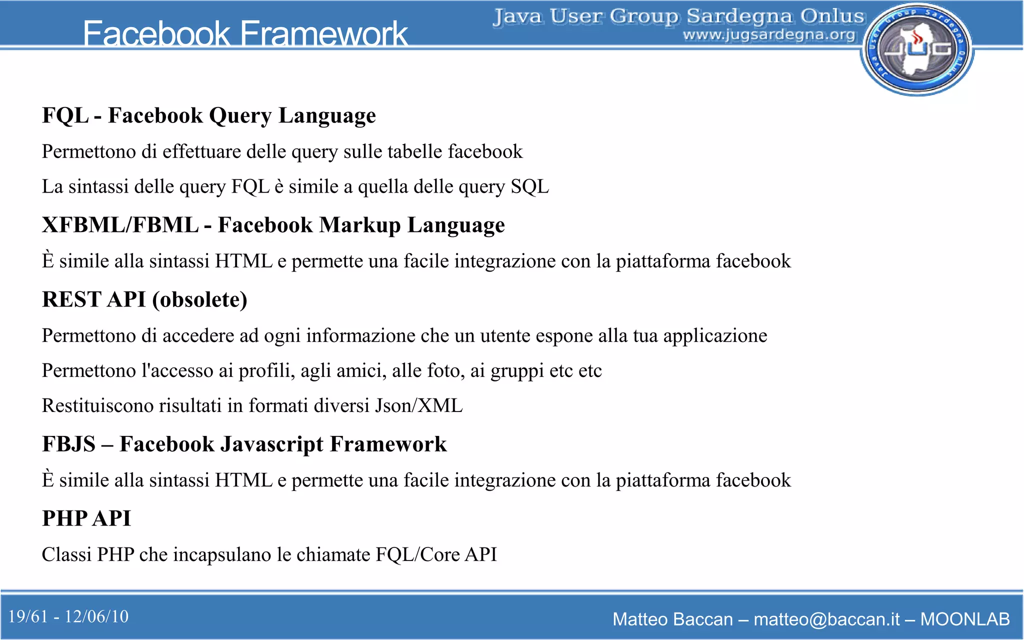 19/61 - 12/06/10 Matteo Baccan – matteo@baccan.it – MOONLAB
Facebook Framework
FQL - Facebook Query Language
Permettono di effettuare delle query sulle tabelle facebook
La sintassi delle query FQL è simile a quella delle query SQL
XFBML/FBML - Facebook Markup Language
È simile alla sintassi HTML e permette una facile integrazione con la piattaforma facebook
REST API (obsolete)
Permettono di accedere ad ogni informazione che un utente espone alla tua applicazione
Permettono l'accesso ai profili, agli amici, alle foto, ai gruppi etc etc
Restituiscono risultati in formati diversi Json/XML
FBJS – Facebook Javascript Framework
È simile alla sintassi HTML e permette una facile integrazione con la piattaforma facebook
PHP API
Classi PHP che incapsulano le chiamate FQL/Core API
 