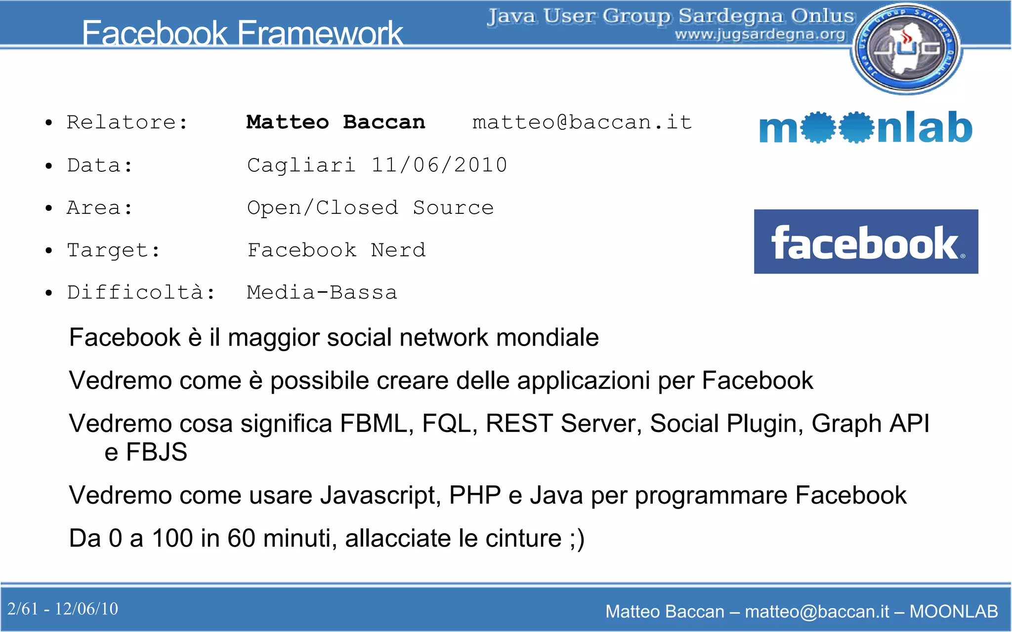 2/61 - 12/06/10 Matteo Baccan – matteo@baccan.it – MOONLAB
Facebook Framework
● Relatore: Matteo Baccan matteo@baccan.it
● Data: Cagliari 11/06/2010
● Area: Open/Closed Source
● Target: Facebook Nerd
● Difficoltà: Media-Bassa
Facebook è il maggior social network mondiale
Vedremo come è possibile creare delle applicazioni per Facebook
Vedremo cosa significa FBML, FQL, REST Server, Social Plugin, Graph API
e FBJS
Vedremo come usare Javascript, PHP e Java per programmare Facebook
Da 0 a 100 in 60 minuti, allacciate le cinture ;)
 