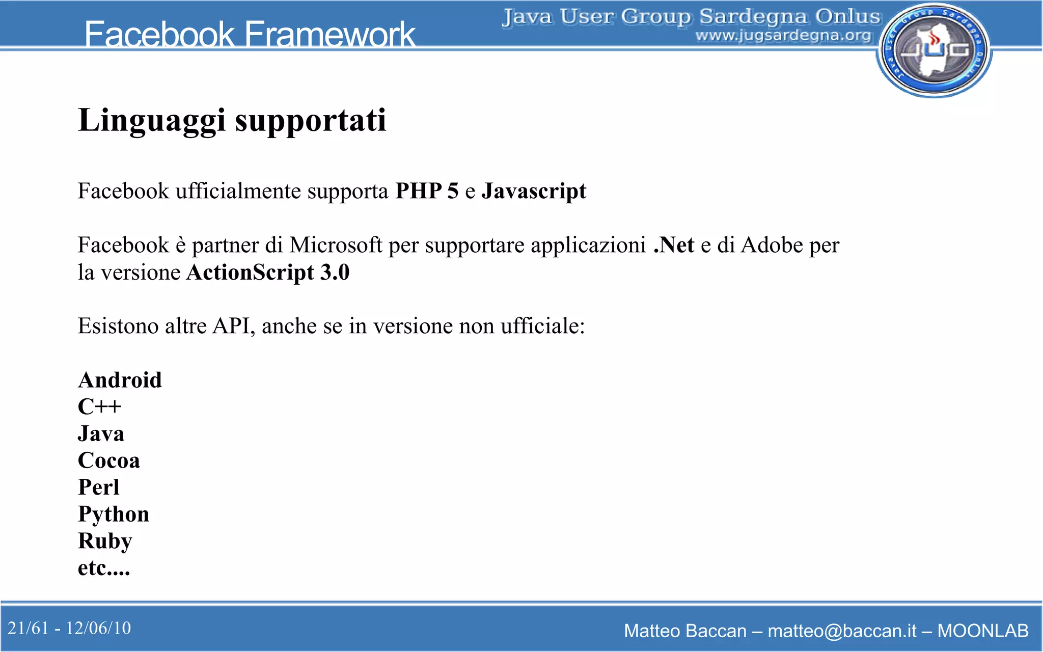 21/61 - 12/06/10 Matteo Baccan – matteo@baccan.it – MOONLAB
Facebook Framework
Linguaggi supportati
Facebook ufficialmente supporta PHP 5 e Javascript
Facebook è partner di Microsoft per supportare applicazioni .Net e di Adobe per
la versione ActionScript 3.0
Esistono altre API, anche se in versione non ufficiale:
Android
C++
Java
Cocoa
Perl
Python
Ruby
etc....
 
