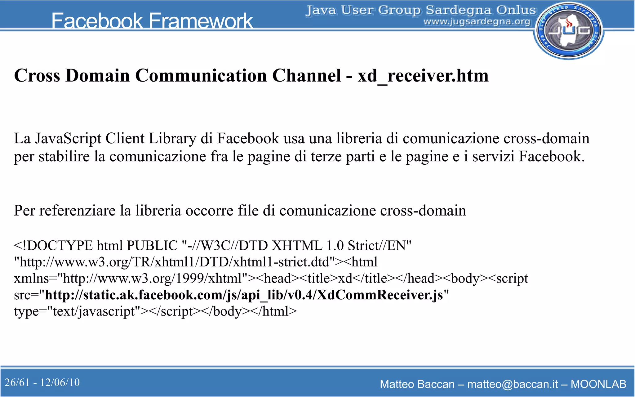 26/61 - 12/06/10 Matteo Baccan – matteo@baccan.it – MOONLAB
Facebook Framework
Cross Domain Communication Channel - xd_receiver.htm
La JavaScript Client Library di Facebook usa una libreria di comunicazione cross-domain
per stabilire la comunicazione fra le pagine di terze parti e le pagine e i servizi Facebook.
Per referenziare la libreria occorre file di comunicazione cross-domain
<!DOCTYPE html PUBLIC "-//W3C//DTD XHTML 1.0 Strict//EN"
"http://www.w3.org/TR/xhtml1/DTD/xhtml1-strict.dtd"><html
xmlns="http://www.w3.org/1999/xhtml"><head><title>xd</title></head><body><script
src="http://static.ak.facebook.com/js/api_lib/v0.4/XdCommReceiver.js"
type="text/javascript"></script></body></html>
 