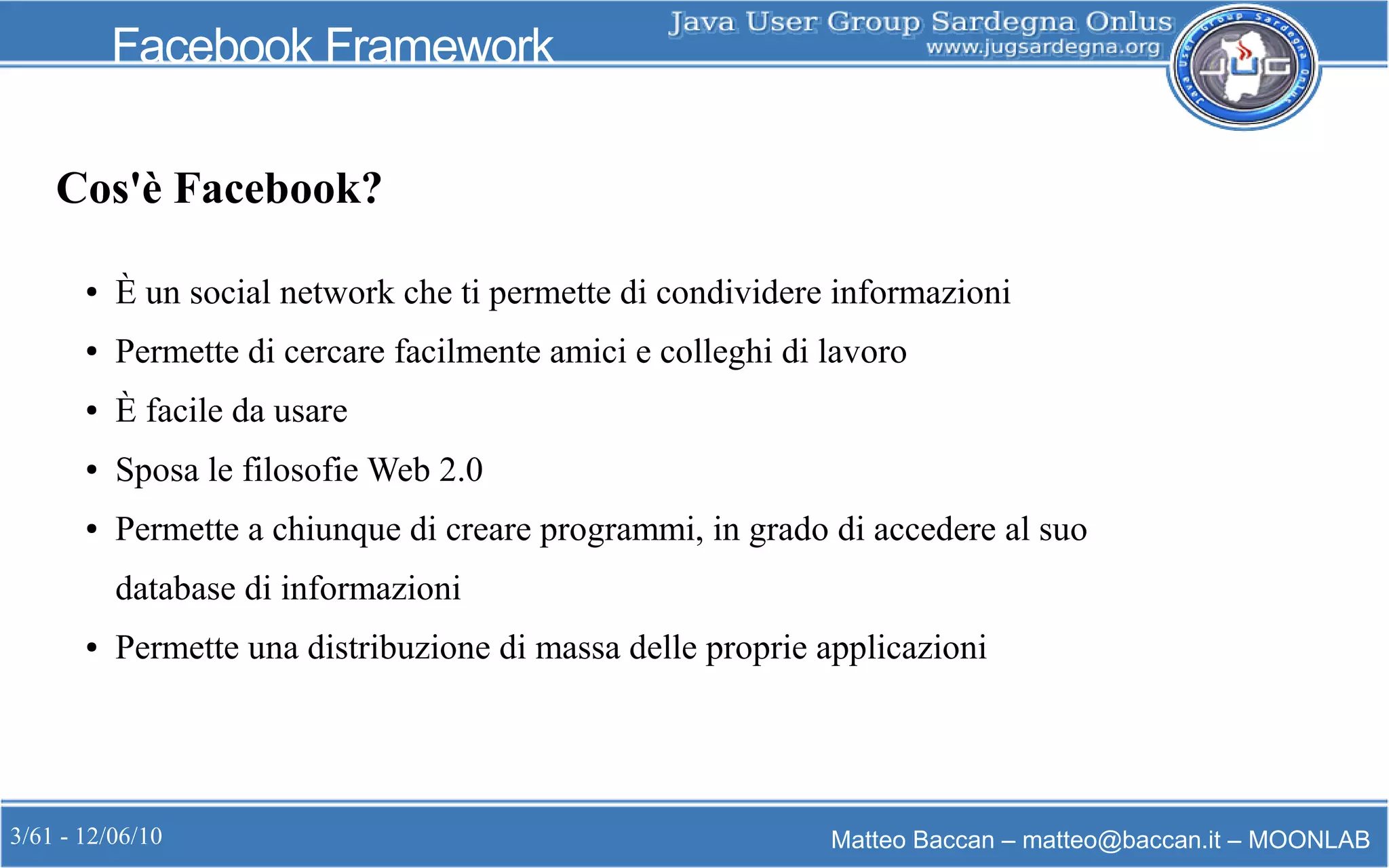 3/61 - 12/06/10 Matteo Baccan – matteo@baccan.it – MOONLAB
Facebook Framework
Cos'è Facebook?
● È un social network che ti permette di condividere informazioni
● Permette di cercare facilmente amici e colleghi di lavoro
● È facile da usare
● Sposa le filosofie Web 2.0
● Permette a chiunque di creare programmi, in grado di accedere al suo
database di informazioni
● Permette una distribuzione di massa delle proprie applicazioni
 