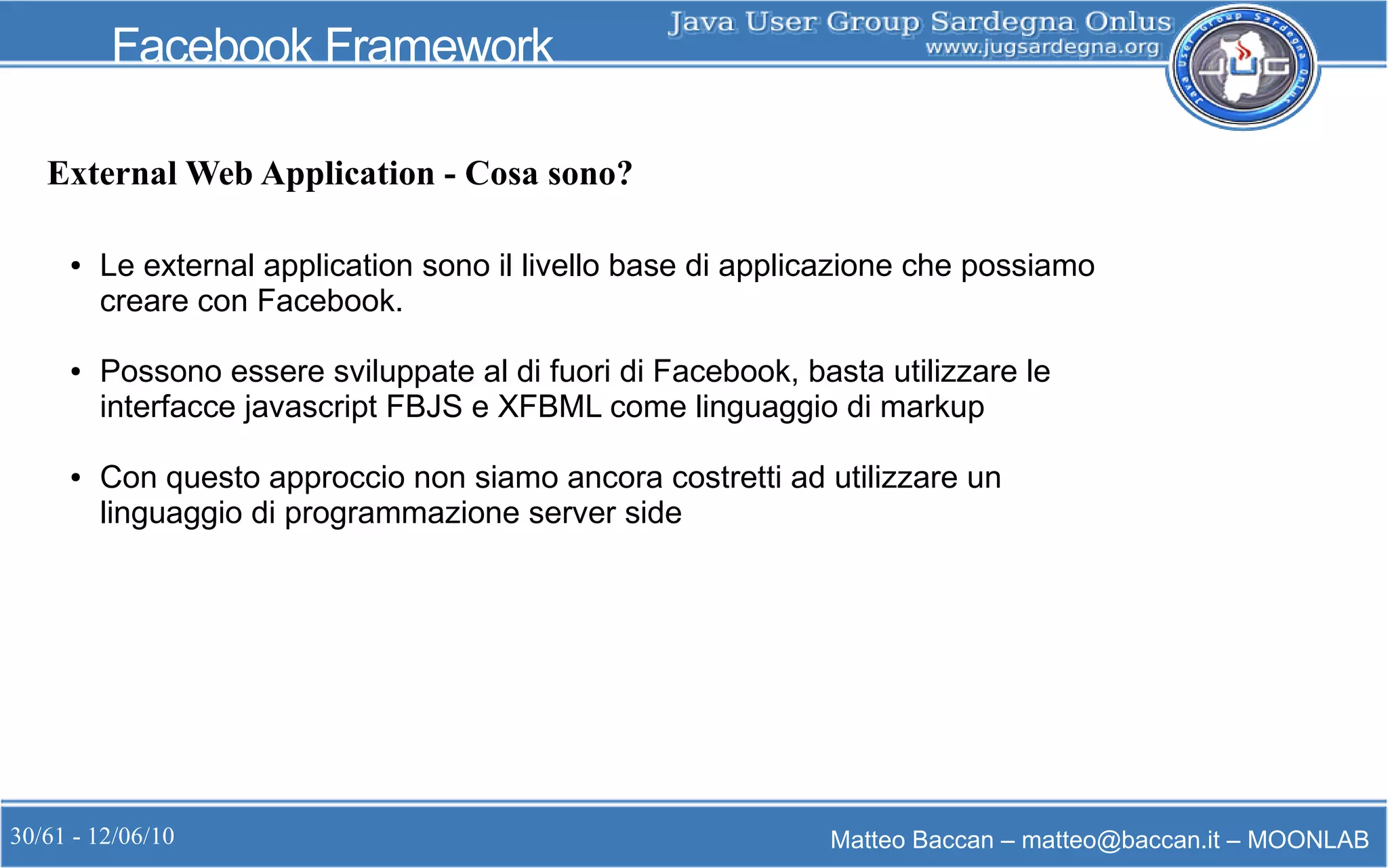 30/61 - 12/06/10 Matteo Baccan – matteo@baccan.it – MOONLAB
Facebook Framework
● Le external application sono il livello base di applicazione che possiamo
creare con Facebook.
● Possono essere sviluppate al di fuori di Facebook, basta utilizzare le
interfacce javascript FBJS e XFBML come linguaggio di markup
● Con questo approccio non siamo ancora costretti ad utilizzare un
linguaggio di programmazione server side
External Web Application - Cosa sono?
 