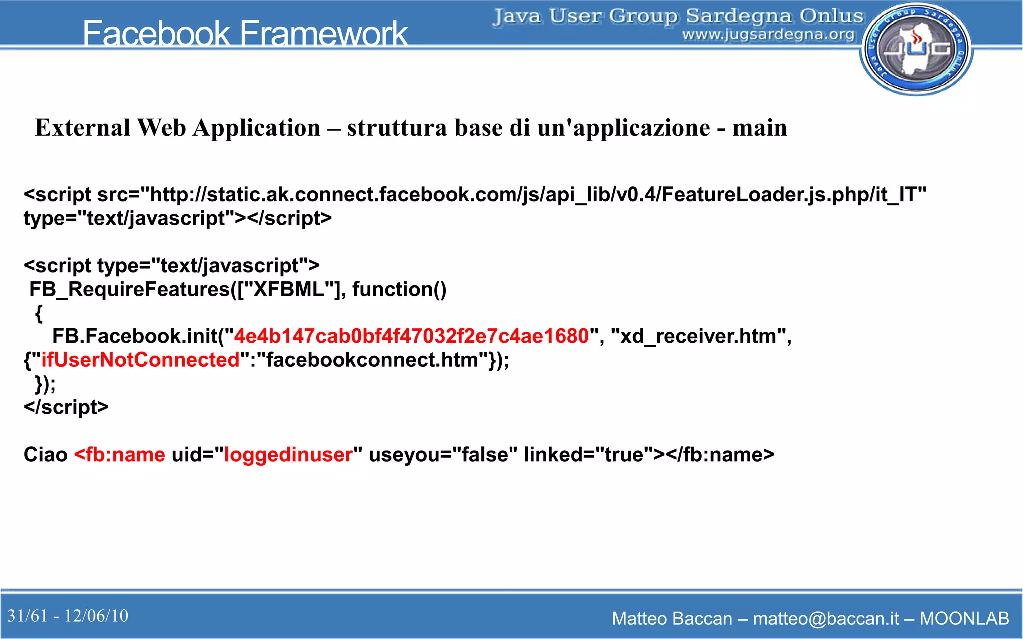 31/61 - 12/06/10 Matteo Baccan – matteo@baccan.it – MOONLAB
Facebook Framework
<script src="http://static.ak.connect.facebook.com/js/api_lib/v0.4/FeatureLoader.js.php/it_IT"
type="text/javascript"></script>
<script type="text/javascript">
FB_RequireFeatures(["XFBML"], function()
{
FB.Facebook.init("4e4b147cab0bf4f47032f2e7c4ae1680", "xd_receiver.htm",
{"ifUserNotConnected":"facebookconnect.htm"});
});
</script>
Ciao <fb:name uid="loggedinuser" useyou="false" linked="true"></fb:name>
External Web Application – struttura base di un'applicazione - main
 