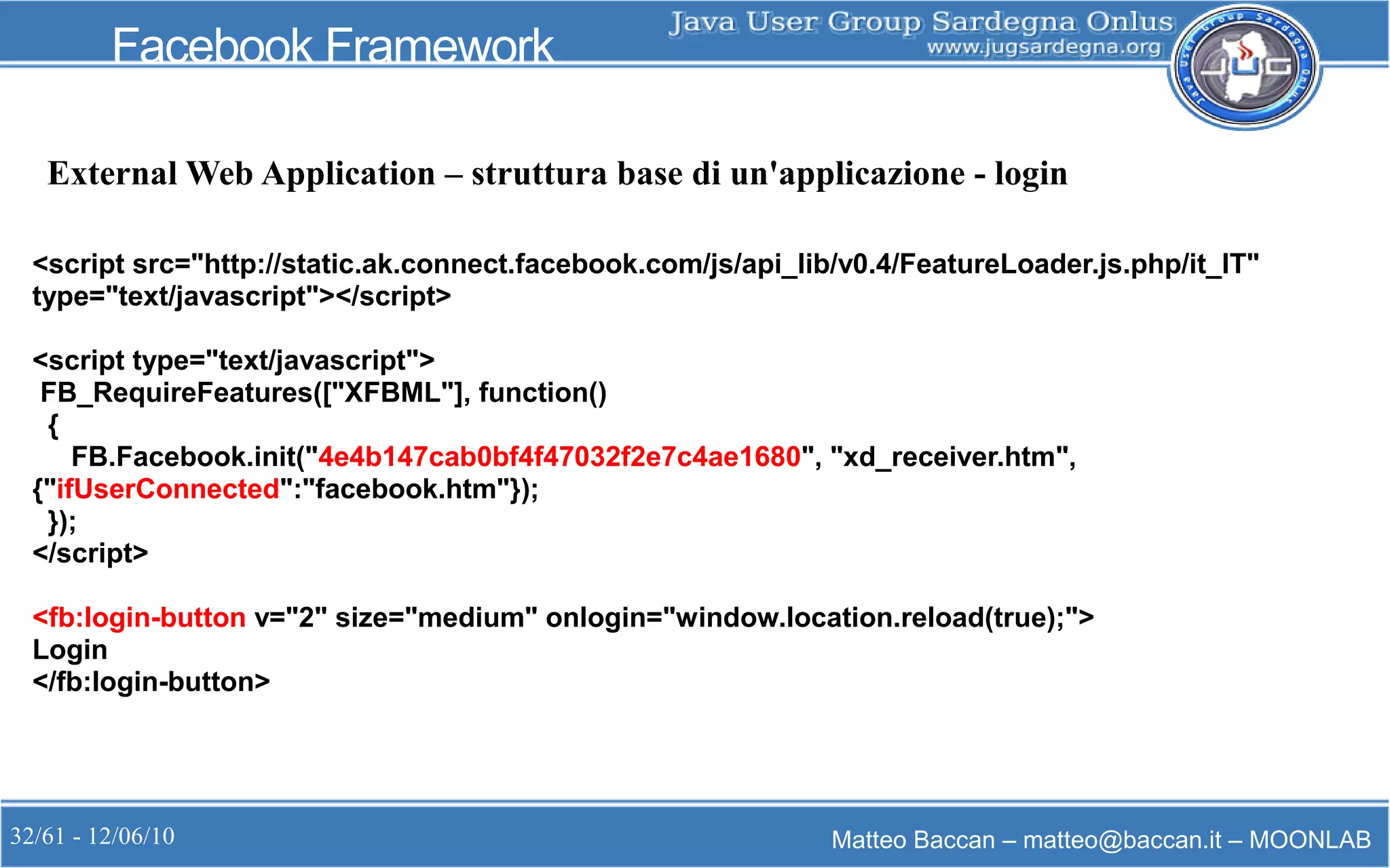 32/61 - 12/06/10 Matteo Baccan – matteo@baccan.it – MOONLAB
Facebook Framework
<script src="http://static.ak.connect.facebook.com/js/api_lib/v0.4/FeatureLoader.js.php/it_IT"
type="text/javascript"></script>
<script type="text/javascript">
FB_RequireFeatures(["XFBML"], function()
{
FB.Facebook.init("4e4b147cab0bf4f47032f2e7c4ae1680", "xd_receiver.htm",
{"ifUserConnected":"facebook.htm"});
});
</script>
<fb:login-button v="2" size="medium" onlogin="window.location.reload(true);">
Login
</fb:login-button>
External Web Application – struttura base di un'applicazione - login
 