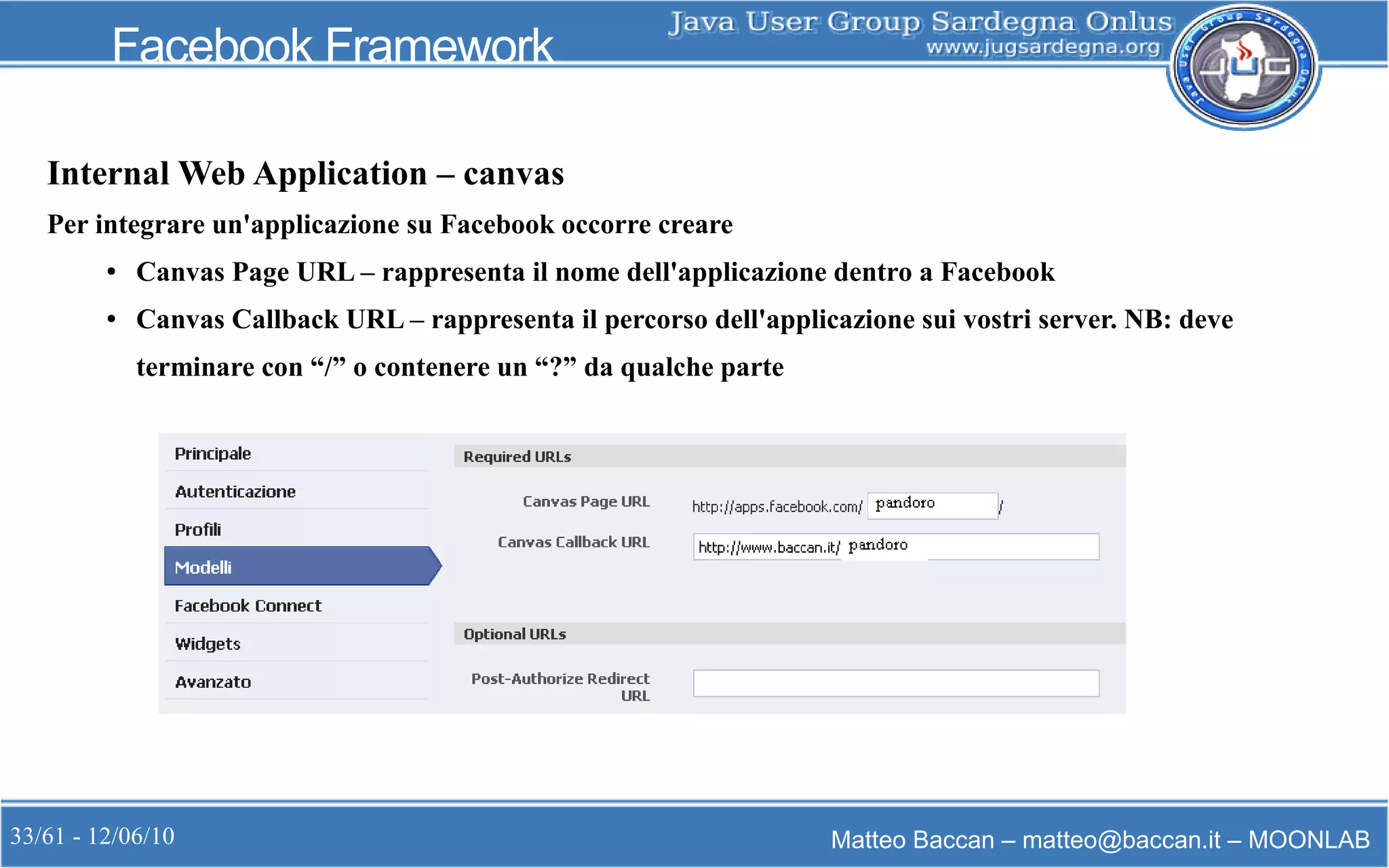 33/61 - 12/06/10 Matteo Baccan – matteo@baccan.it – MOONLAB
Facebook Framework
Internal Web Application – canvas
Per integrare un'applicazione su Facebook occorre creare
● Canvas Page URL – rappresenta il nome dell'applicazione dentro a Facebook
● Canvas Callback URL – rappresenta il percorso dell'applicazione sui vostri server. NB: deve
terminare con “/” o contenere un “?” da qualche parte
 