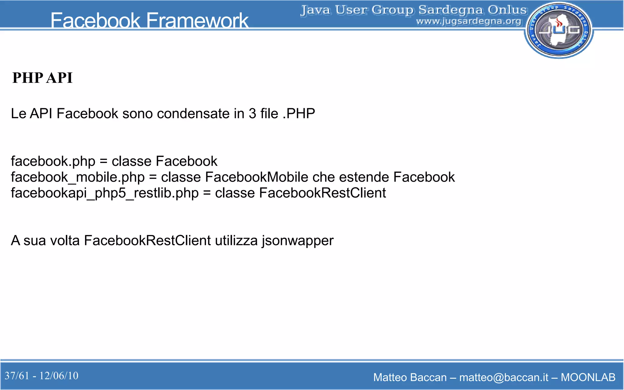 37/61 - 12/06/10 Matteo Baccan – matteo@baccan.it – MOONLAB
Facebook Framework
PHPAPI
Le API Facebook sono condensate in 3 file .PHP
facebook.php = classe Facebook
facebook_mobile.php = classe FacebookMobile che estende Facebook
facebookapi_php5_restlib.php = classe FacebookRestClient
A sua volta FacebookRestClient utilizza jsonwapper
 