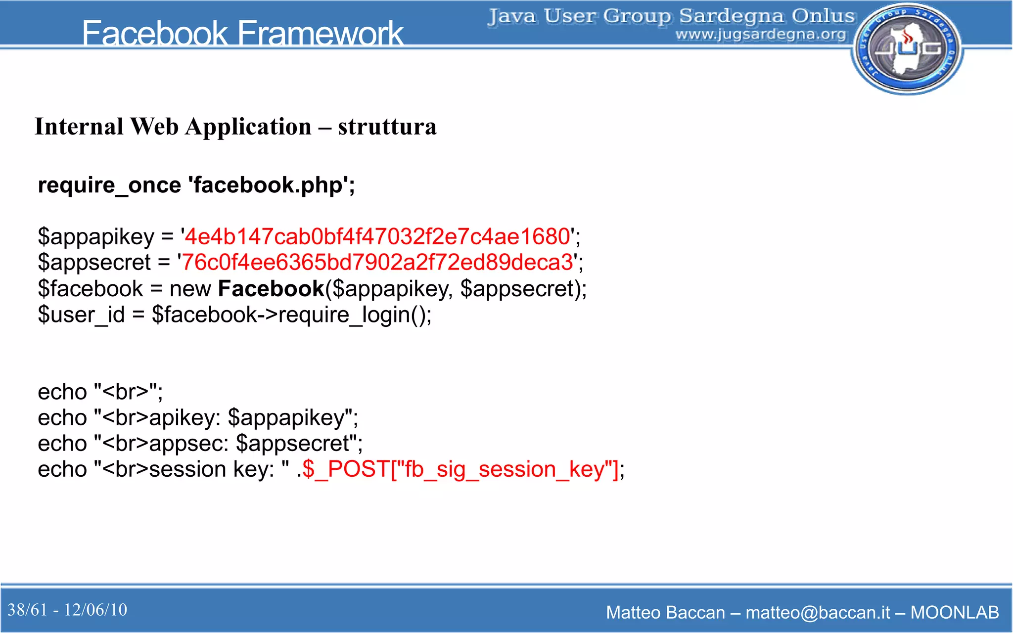 38/61 - 12/06/10 Matteo Baccan – matteo@baccan.it – MOONLAB
Facebook Framework
Internal Web Application – struttura
require_once 'facebook.php';
$appapikey = '4e4b147cab0bf4f47032f2e7c4ae1680';
$appsecret = '76c0f4ee6365bd7902a2f72ed89deca3';
$facebook = new Facebook($appapikey, $appsecret);
$user_id = $facebook->require_login();
echo "<br>";
echo "<br>apikey: $appapikey";
echo "<br>appsec: $appsecret";
echo "<br>session key: " .$_POST["fb_sig_session_key"];
 