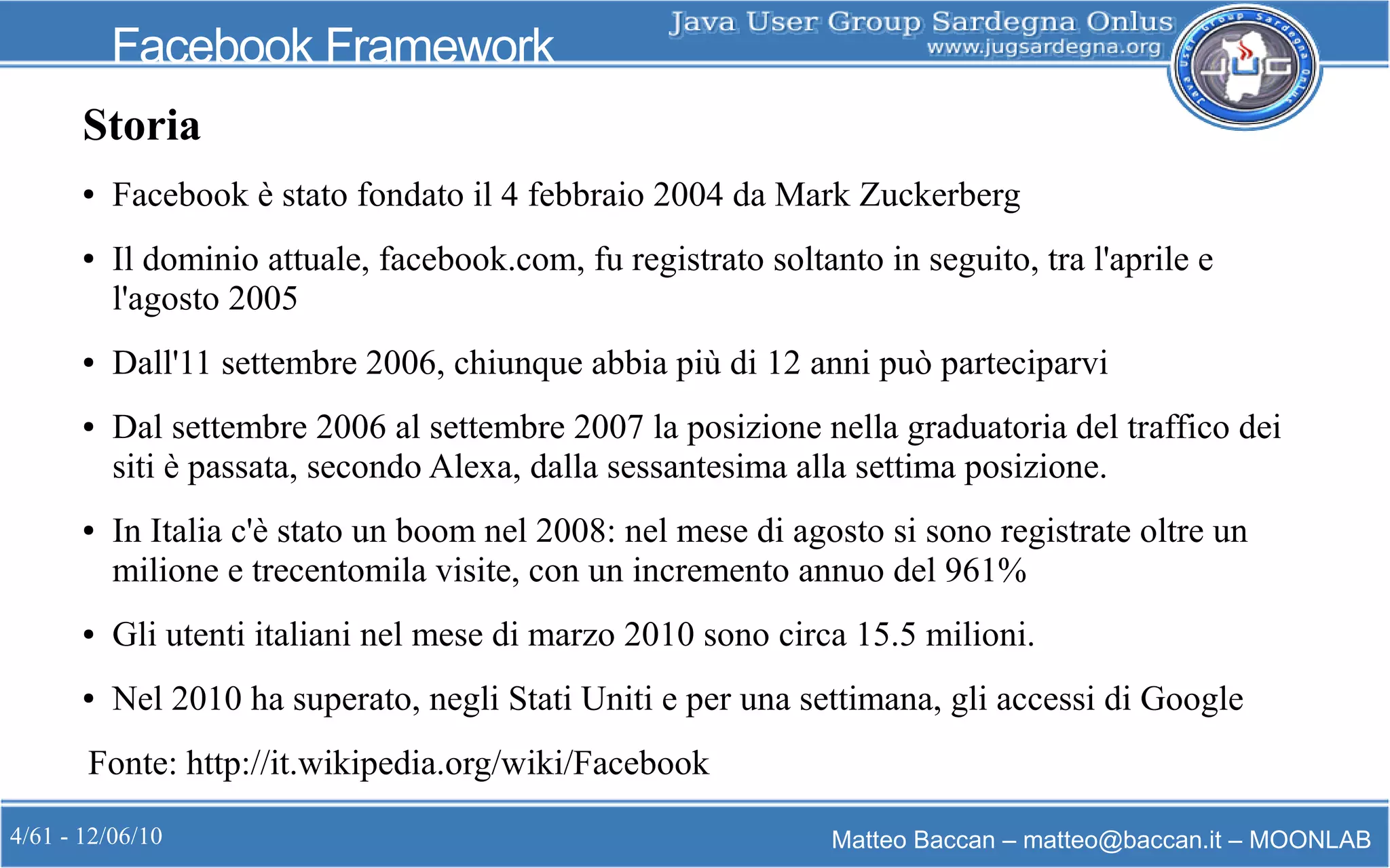 4/61 - 12/06/10 Matteo Baccan – matteo@baccan.it – MOONLAB
Facebook Framework
Storia
● Facebook è stato fondato il 4 febbraio 2004 da Mark Zuckerberg
● Il dominio attuale, facebook.com, fu registrato soltanto in seguito, tra l'aprile e
l'agosto 2005
● Dall'11 settembre 2006, chiunque abbia più di 12 anni può parteciparvi
● Dal settembre 2006 al settembre 2007 la posizione nella graduatoria del traffico dei
siti è passata, secondo Alexa, dalla sessantesima alla settima posizione.
● In Italia c'è stato un boom nel 2008: nel mese di agosto si sono registrate oltre un
milione e trecentomila visite, con un incremento annuo del 961%
● Gli utenti italiani nel mese di marzo 2010 sono circa 15.5 milioni.
● Nel 2010 ha superato, negli Stati Uniti e per una settimana, gli accessi di Google
Fonte: http://it.wikipedia.org/wiki/Facebook
 
