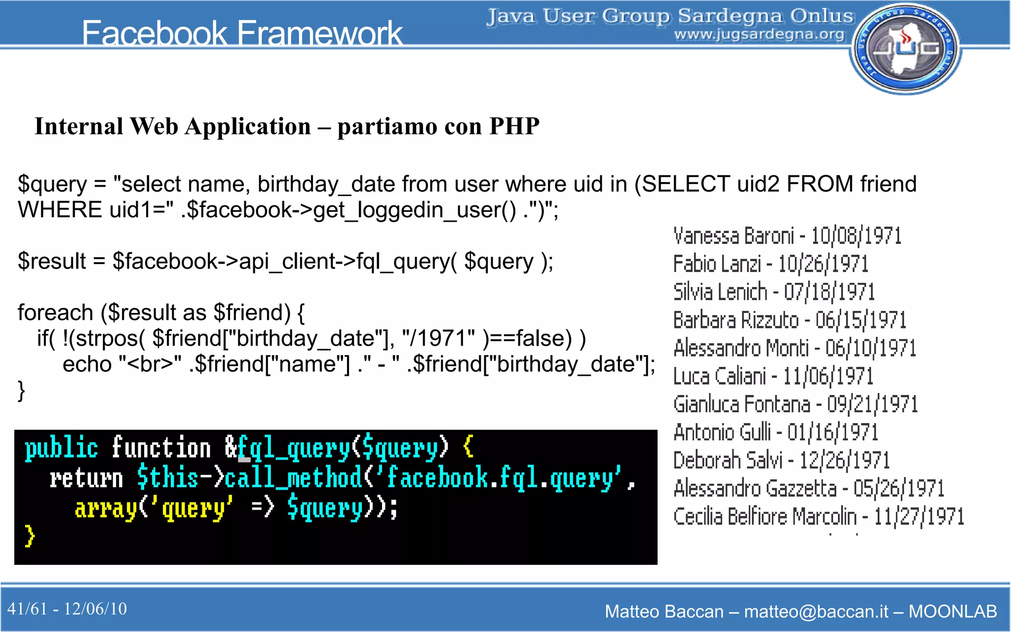 41/61 - 12/06/10 Matteo Baccan – matteo@baccan.it – MOONLAB
Facebook Framework
Internal Web Application – partiamo con PHP
$query = "select name, birthday_date from user where uid in (SELECT uid2 FROM friend
WHERE uid1=" .$facebook->get_loggedin_user() .")";
$result = $facebook->api_client->fql_query( $query );
foreach ($result as $friend) {
if( !(strpos( $friend["birthday_date"], "/1971" )==false) )
echo "<br>" .$friend["name"] ." - " .$friend["birthday_date"];
}
 