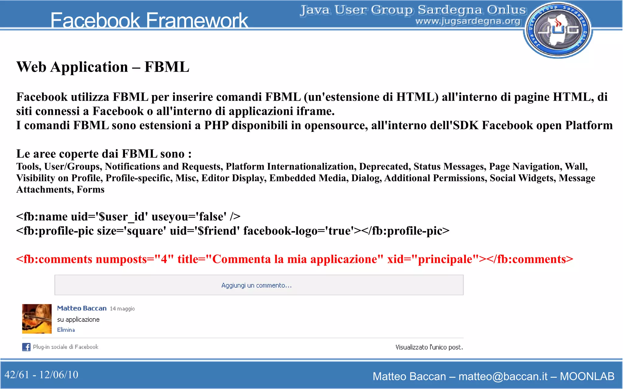 42/61 - 12/06/10 Matteo Baccan – matteo@baccan.it – MOONLAB
Facebook Framework
Web Application – FBML
Facebook utilizza FBML per inserire comandi FBML (un'estensione di HTML) all'interno di pagine HTML, di
siti connessi a Facebook o all'interno di applicazioni iframe.
I comandi FBML sono estensioni a PHP disponibili in opensource, all'interno dell'SDK Facebook open Platform
Le aree coperte dai FBML sono :
Tools, User/Groups, Notifications and Requests, Platform Internationalization, Deprecated, Status Messages, Page Navigation, Wall,
Visibility on Profile, Profile-specific, Misc, Editor Display, Embedded Media, Dialog, Additional Permissions, Social Widgets, Message
Attachments, Forms
<fb:name uid='$user_id' useyou='false' />
<fb:profile-pic size='square' uid='$friend' facebook-logo='true'></fb:profile-pic>
<fb:comments numposts="4" title="Commenta la mia applicazione" xid="principale"></fb:comments>
 