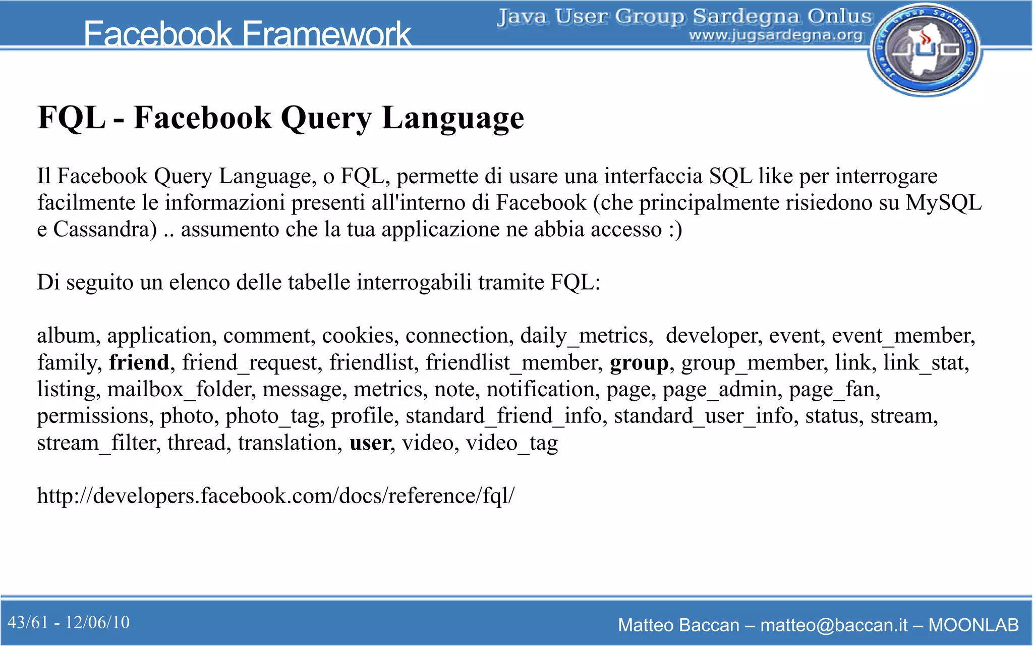43/61 - 12/06/10 Matteo Baccan – matteo@baccan.it – MOONLAB
Facebook Framework
FQL - Facebook Query Language
Il Facebook Query Language, o FQL, permette di usare una interfaccia SQL like per interrogare
facilmente le informazioni presenti all'interno di Facebook (che principalmente risiedono su MySQL
e Cassandra) .. assumento che la tua applicazione ne abbia accesso :)
Di seguito un elenco delle tabelle interrogabili tramite FQL:
album, application, comment, cookies, connection, daily_metrics, developer, event, event_member,
family, friend, friend_request, friendlist, friendlist_member, group, group_member, link, link_stat,
listing, mailbox_folder, message, metrics, note, notification, page, page_admin, page_fan,
permissions, photo, photo_tag, profile, standard_friend_info, standard_user_info, status, stream,
stream_filter, thread, translation, user, video, video_tag
http://developers.facebook.com/docs/reference/fql/
 