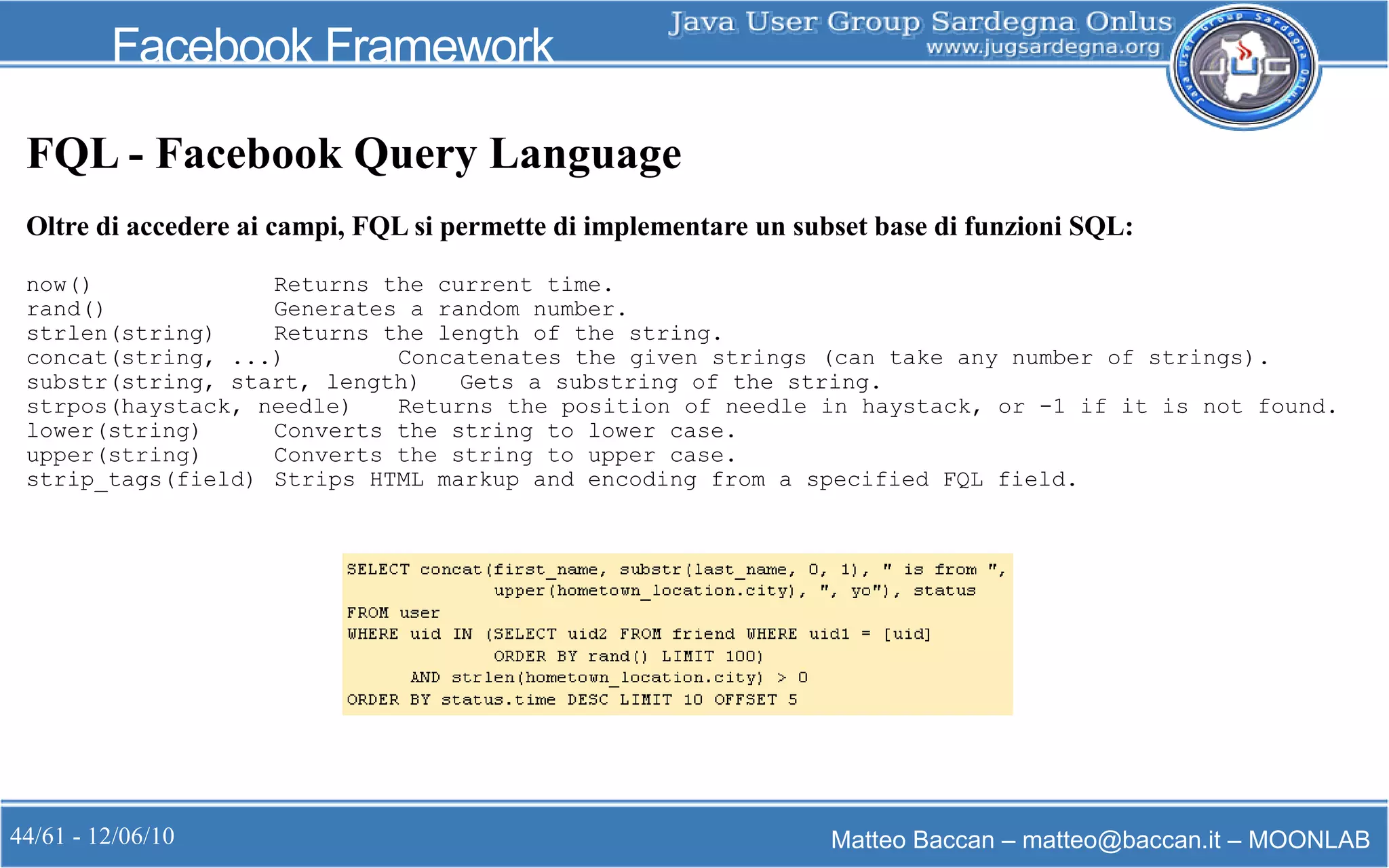 44/61 - 12/06/10 Matteo Baccan – matteo@baccan.it – MOONLAB
Facebook Framework
FQL - Facebook Query Language
Oltre di accedere ai campi, FQL si permette di implementare un subset base di funzioni SQL:
now() Returns the current time.
rand() Generates a random number.
strlen(string) Returns the length of the string.
concat(string, ...) Concatenates the given strings (can take any number of strings).
substr(string, start, length) Gets a substring of the string.
strpos(haystack, needle) Returns the position of needle in haystack, or -1 if it is not found.
lower(string) Converts the string to lower case.
upper(string) Converts the string to upper case.
strip_tags(field) Strips HTML markup and encoding from a specified FQL field.
 