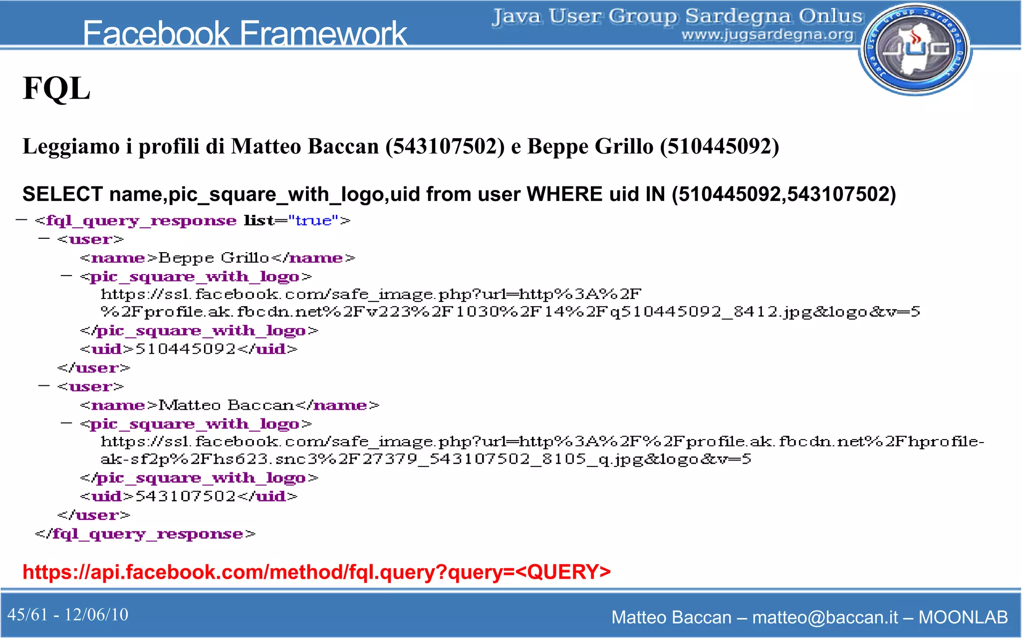 45/61 - 12/06/10 Matteo Baccan – matteo@baccan.it – MOONLAB
Facebook Framework
FQL
Leggiamo i profili di Matteo Baccan (543107502) e Beppe Grillo (510445092)
SELECT name,pic_square_with_logo,uid from user WHERE uid IN (510445092,543107502)
https://api.facebook.com/method/fql.query?query=<QUERY>
 