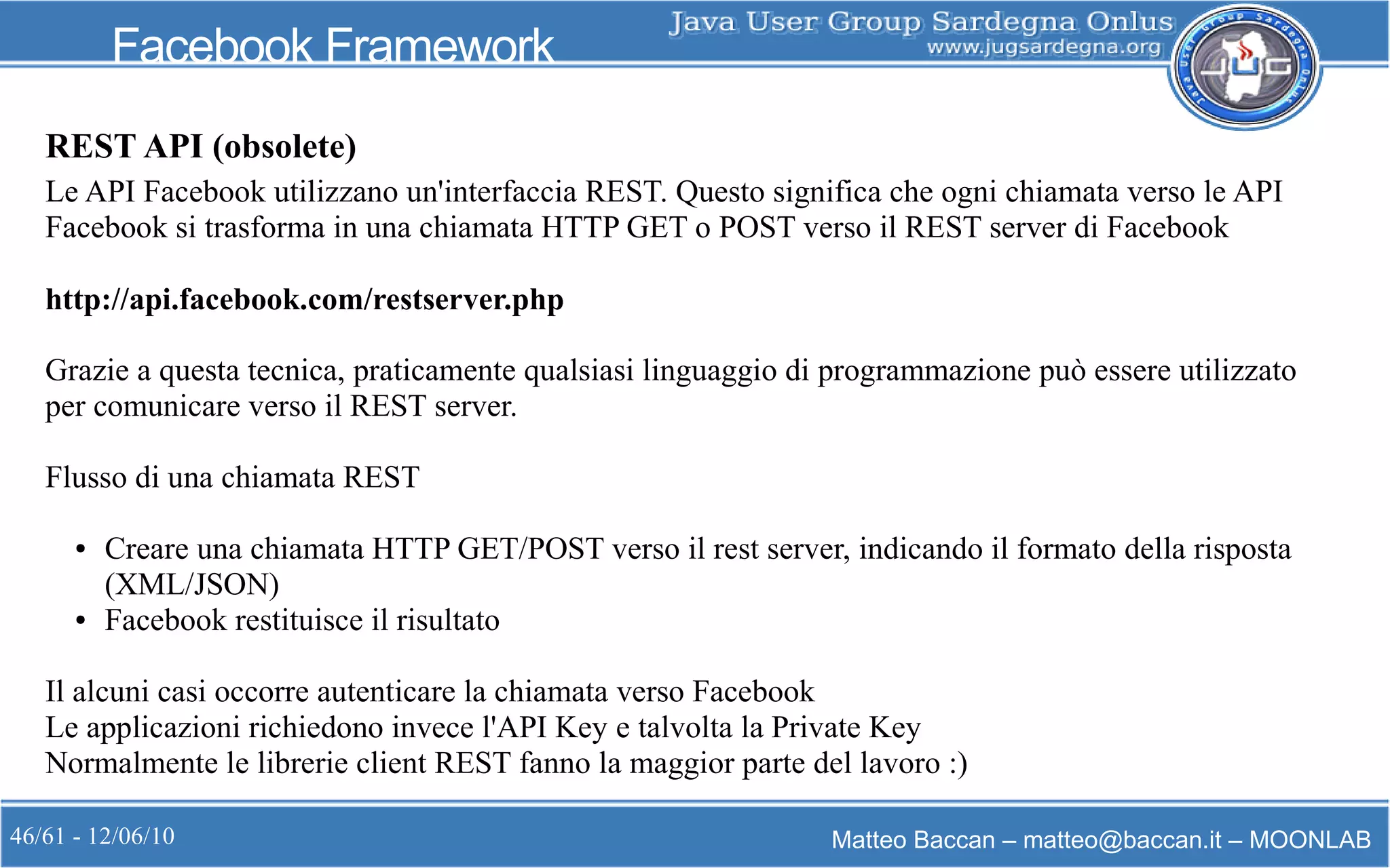 46/61 - 12/06/10 Matteo Baccan – matteo@baccan.it – MOONLAB
Facebook Framework
Le API Facebook utilizzano un'interfaccia REST. Questo significa che ogni chiamata verso le API
Facebook si trasforma in una chiamata HTTP GET o POST verso il REST server di Facebook
http://api.facebook.com/restserver.php
Grazie a questa tecnica, praticamente qualsiasi linguaggio di programmazione può essere utilizzato
per comunicare verso il REST server.
Flusso di una chiamata REST
● Creare una chiamata HTTP GET/POST verso il rest server, indicando il formato della risposta
(XML/JSON)
● Facebook restituisce il risultato
Il alcuni casi occorre autenticare la chiamata verso Facebook
Le applicazioni richiedono invece l'API Key e talvolta la Private Key
Normalmente le librerie client REST fanno la maggior parte del lavoro :)
REST API (obsolete)
 