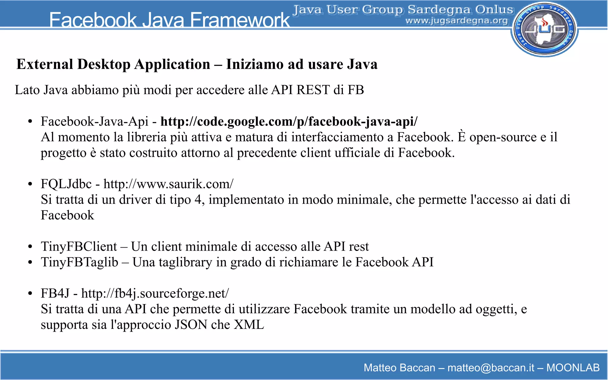 Matteo Baccan – matteo@baccan.it – MOONLAB
Facebook Java Framework
Lato Java abbiamo più modi per accedere alle API REST di FB
● Facebook-Java-Api - http://code.google.com/p/facebook-java-api/
Al momento la libreria più attiva e matura di interfacciamento a Facebook. È open-source e il
progetto è stato costruito attorno al precedente client ufficiale di Facebook.
● FQLJdbc - http://www.saurik.com/
Si tratta di un driver di tipo 4, implementato in modo minimale, che permette l'accesso ai dati di
Facebook
● TinyFBClient – Un client minimale di accesso alle API rest
● TinyFBTaglib – Una taglibrary in grado di richiamare le Facebook API
● FB4J - http://fb4j.sourceforge.net/
Si tratta di una API che permette di utilizzare Facebook tramite un modello ad oggetti, e
supporta sia l'approccio JSON che XML
External Desktop Application – Iniziamo ad usare Java
 