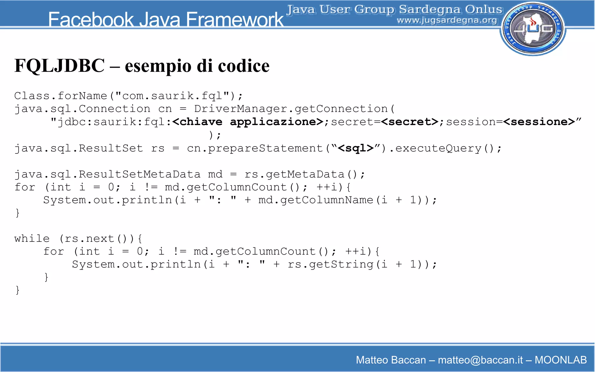 Matteo Baccan – matteo@baccan.it – MOONLAB
Facebook Java Framework
FQLJDBC – esempio di codice
Class.forName("com.saurik.fql");
java.sql.Connection cn = DriverManager.getConnection(
"jdbc:saurik:fql:<chiave applicazione>;secret=<secret>;session=<sessione>”
);
java.sql.ResultSet rs = cn.prepareStatement(“<sql>”).executeQuery();
java.sql.ResultSetMetaData md = rs.getMetaData();
for (int i = 0; i != md.getColumnCount(); ++i){
System.out.println(i + ": " + md.getColumnName(i + 1));
}
while (rs.next()){
for (int i = 0; i != md.getColumnCount(); ++i){
System.out.println(i + ": " + rs.getString(i + 1));
}
}
 