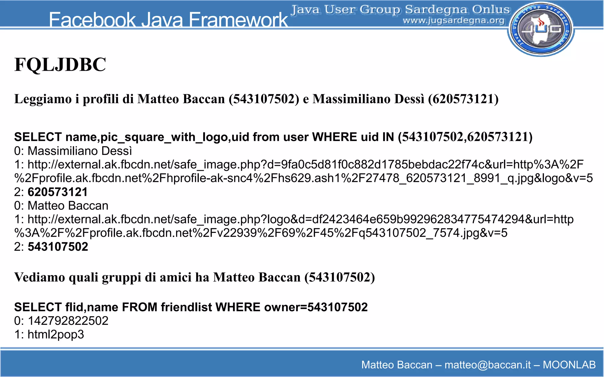 Matteo Baccan – matteo@baccan.it – MOONLAB
Facebook Java Framework
FQLJDBC
Leggiamo i profili di Matteo Baccan (543107502) e Massimiliano Dessì (620573121)
SELECT name,pic_square_with_logo,uid from user WHERE uid IN (543107502,620573121)
0: Massimiliano Dessì
1: http://external.ak.fbcdn.net/safe_image.php?d=9fa0c5d81f0c882d1785bebdac22f74c&url=http%3A%2F
%2Fprofile.ak.fbcdn.net%2Fhprofile-ak-snc4%2Fhs629.ash1%2F27478_620573121_8991_q.jpg&logo&v=5
2: 620573121
0: Matteo Baccan
1: http://external.ak.fbcdn.net/safe_image.php?logo&d=df2423464e659b992962834775474294&url=http
%3A%2F%2Fprofile.ak.fbcdn.net%2Fv22939%2F69%2F45%2Fq543107502_7574.jpg&v=5
2: 543107502
Vediamo quali gruppi di amici ha Matteo Baccan (543107502)
SELECT flid,name FROM friendlist WHERE owner=543107502
0: 142792822502
1: html2pop3
 