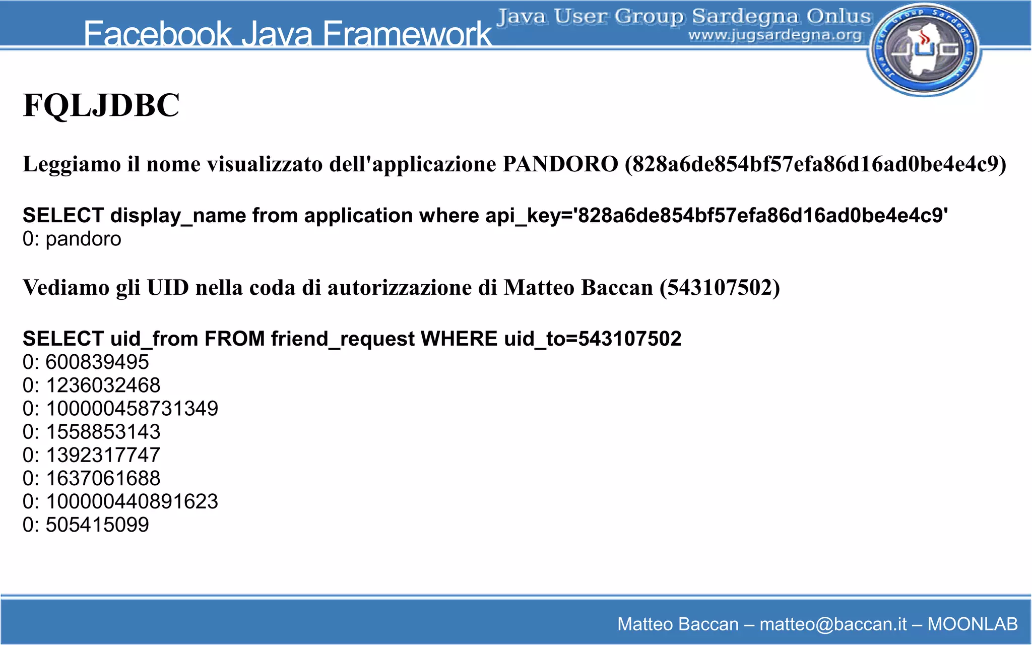 Matteo Baccan – matteo@baccan.it – MOONLAB
Facebook Java Framework
FQLJDBC
Leggiamo il nome visualizzato dell'applicazione PANDORO (828a6de854bf57efa86d16ad0be4e4c9)
SELECT display_name from application where api_key='828a6de854bf57efa86d16ad0be4e4c9'
0: pandoro
Vediamo gli UID nella coda di autorizzazione di Matteo Baccan (543107502)
SELECT uid_from FROM friend_request WHERE uid_to=543107502
0: 600839495
0: 1236032468
0: 100000458731349
0: 1558853143
0: 1392317747
0: 1637061688
0: 100000440891623
0: 505415099
 