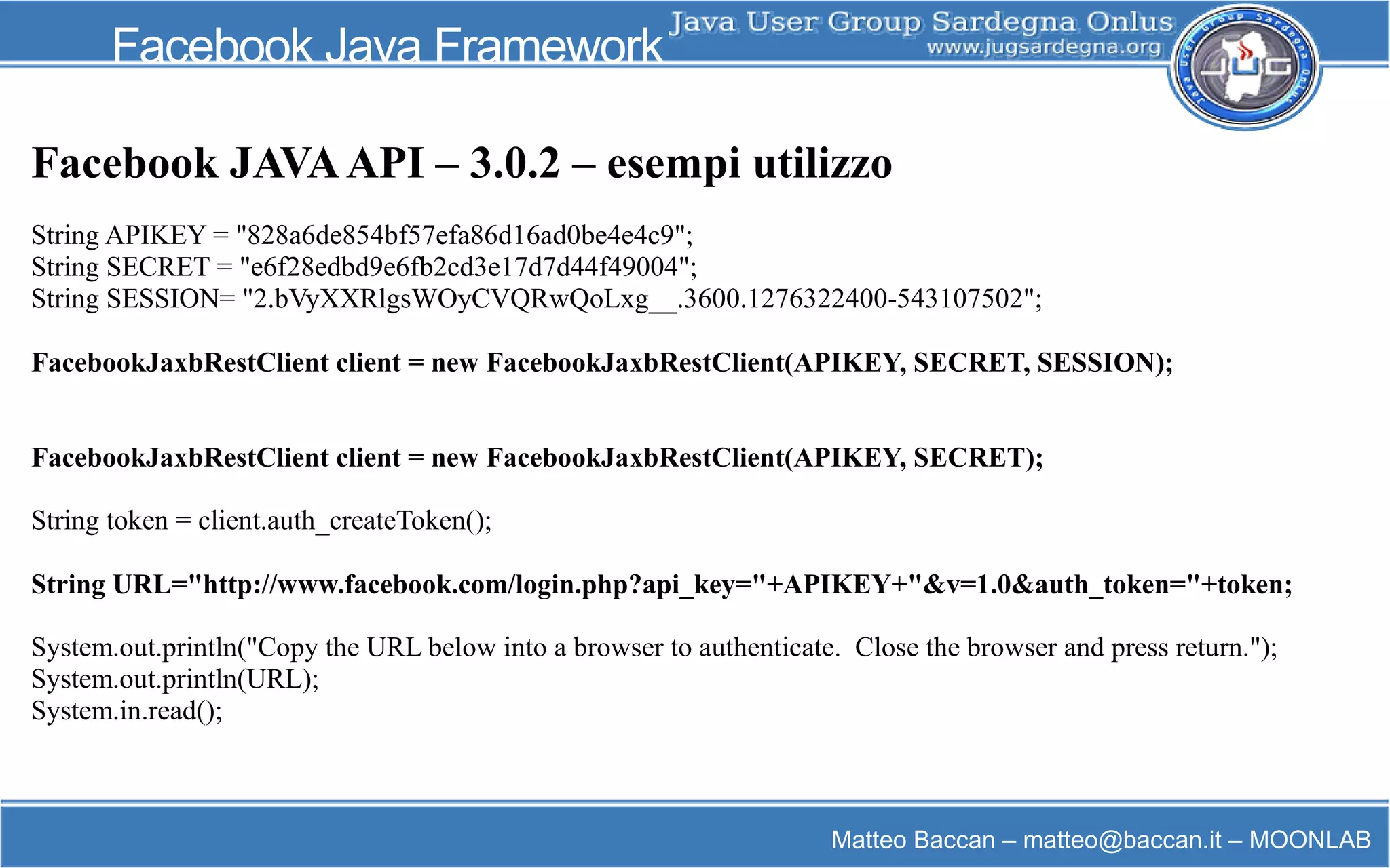 Matteo Baccan – matteo@baccan.it – MOONLAB
Facebook Java Framework
Facebook JAVAAPI – 3.0.2 – esempi utilizzo
String APIKEY = "828a6de854bf57efa86d16ad0be4e4c9";
String SECRET = "e6f28edbd9e6fb2cd3e17d7d44f49004";
String SESSION= "2.bVyXXRlgsWOyCVQRwQoLxg__.3600.1276322400-543107502";
FacebookJaxbRestClient client = new FacebookJaxbRestClient(APIKEY, SECRET, SESSION);
FacebookJaxbRestClient client = new FacebookJaxbRestClient(APIKEY, SECRET);
String token = client.auth_createToken();
String URL="http://www.facebook.com/login.php?api_key="+APIKEY+"&v=1.0&auth_token="+token;
System.out.println("Copy the URL below into a browser to authenticate. Close the browser and press return.");
System.out.println(URL);
System.in.read();
 