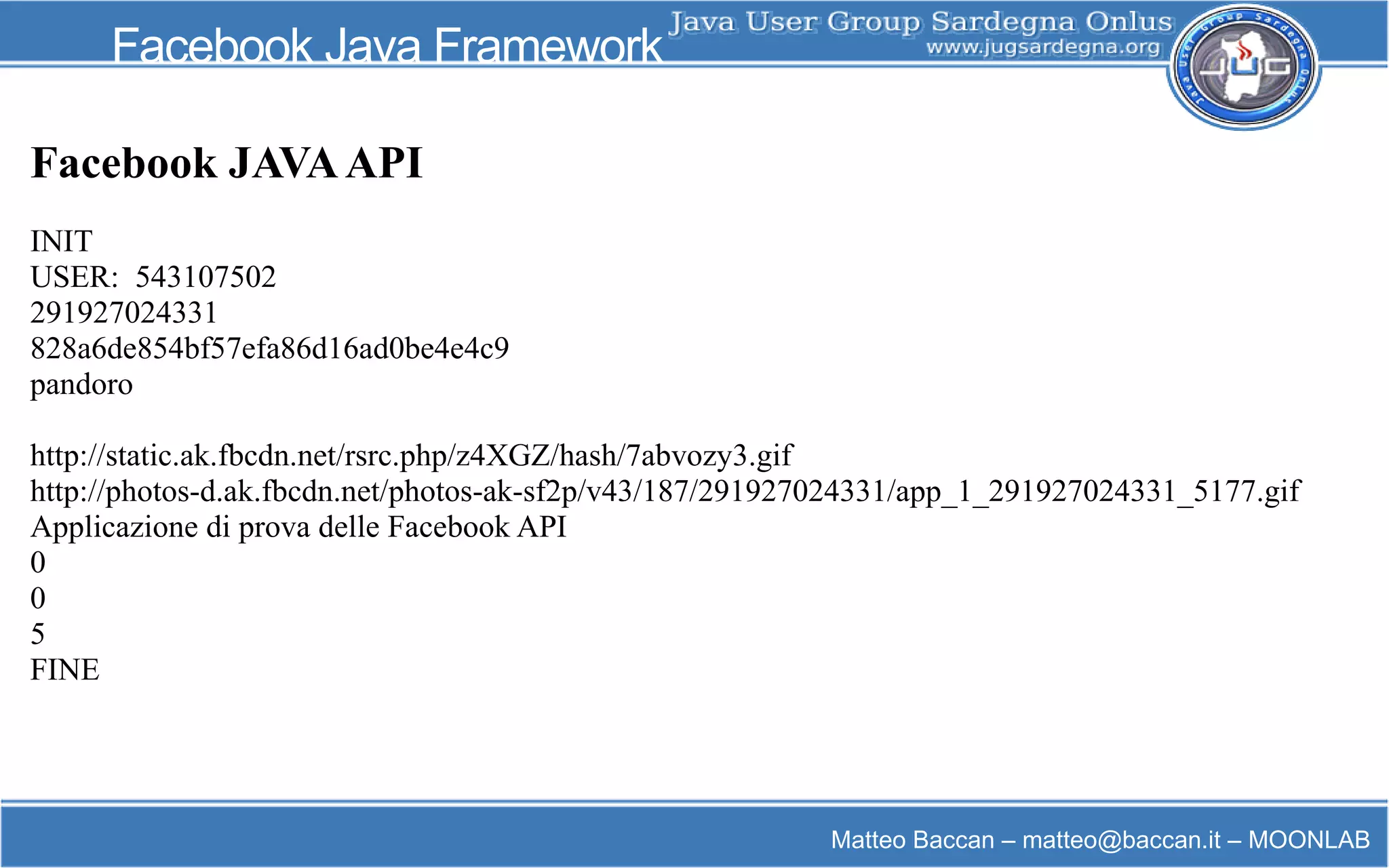 Matteo Baccan – matteo@baccan.it – MOONLAB
Facebook Java Framework
Facebook JAVAAPI
INIT
USER: 543107502
291927024331
828a6de854bf57efa86d16ad0be4e4c9
pandoro
http://static.ak.fbcdn.net/rsrc.php/z4XGZ/hash/7abvozy3.gif
http://photos-d.ak.fbcdn.net/photos-ak-sf2p/v43/187/291927024331/app_1_291927024331_5177.gif
Applicazione di prova delle Facebook API
0
0
5
FINE
 