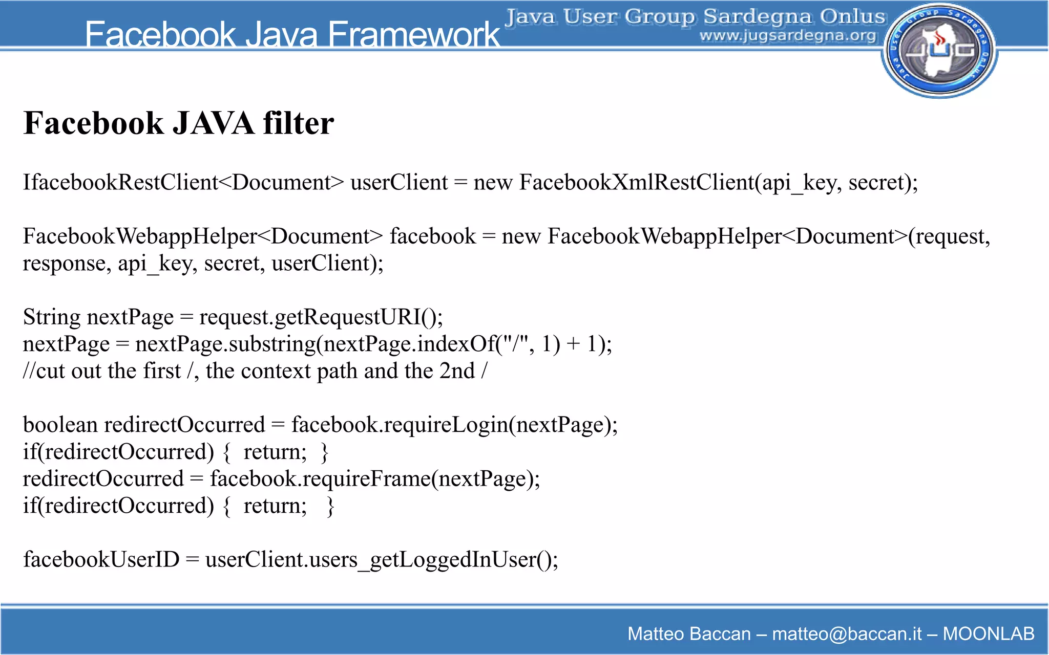 Matteo Baccan – matteo@baccan.it – MOONLAB
Facebook Java Framework
Facebook JAVA filter
IfacebookRestClient<Document> userClient = new FacebookXmlRestClient(api_key, secret);
FacebookWebappHelper<Document> facebook = new FacebookWebappHelper<Document>(request,
response, api_key, secret, userClient);
String nextPage = request.getRequestURI();
nextPage = nextPage.substring(nextPage.indexOf("/", 1) + 1);
//cut out the first /, the context path and the 2nd /
boolean redirectOccurred = facebook.requireLogin(nextPage);
if(redirectOccurred) { return; }
redirectOccurred = facebook.requireFrame(nextPage);
if(redirectOccurred) { return; }
facebookUserID = userClient.users_getLoggedInUser();
 