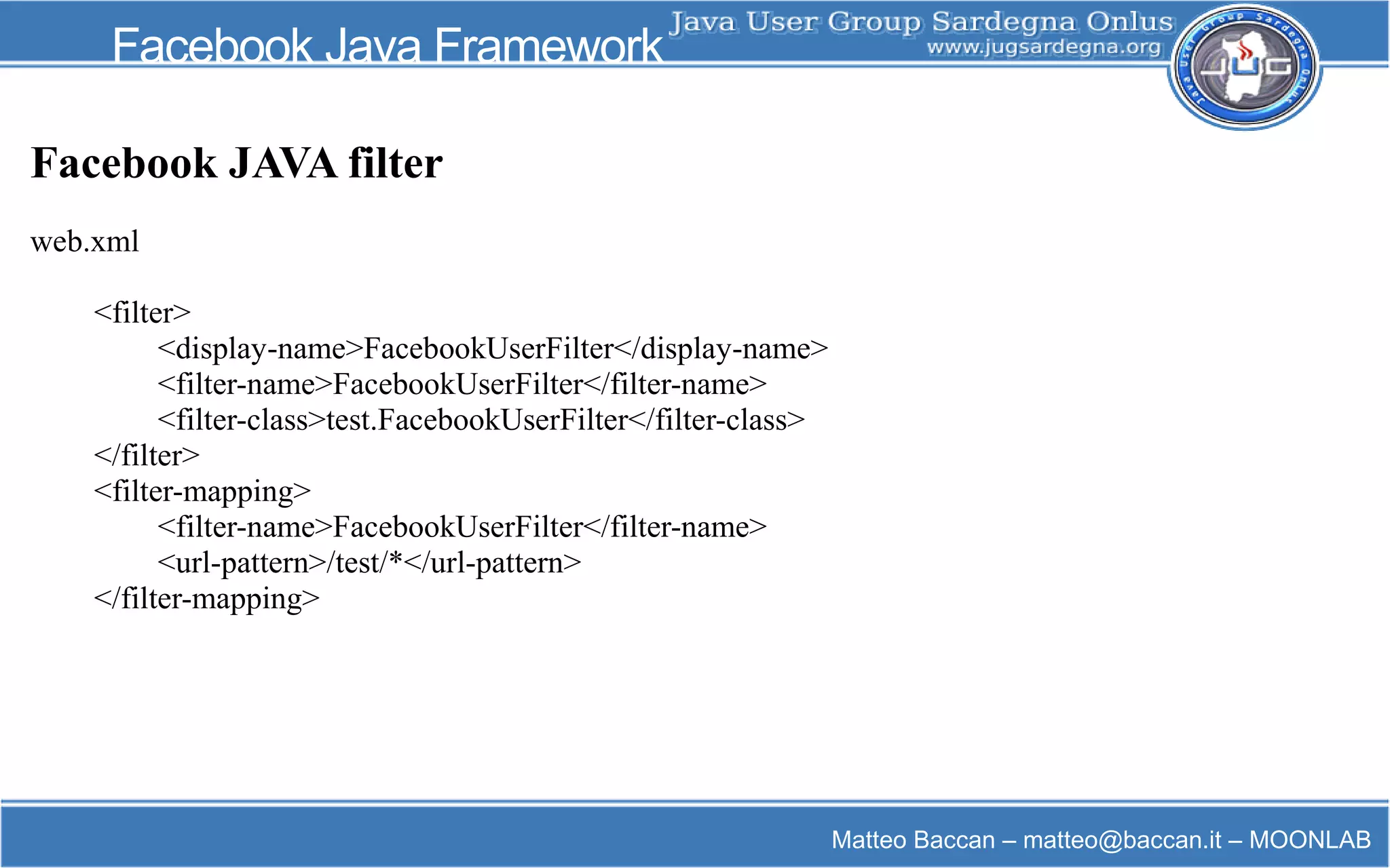 Matteo Baccan – matteo@baccan.it – MOONLAB
Facebook Java Framework
Facebook JAVA filter
web.xml
<filter>
<display-name>FacebookUserFilter</display-name>
<filter-name>FacebookUserFilter</filter-name>
<filter-class>test.FacebookUserFilter</filter-class>
</filter>
<filter-mapping>
<filter-name>FacebookUserFilter</filter-name>
<url-pattern>/test/*</url-pattern>
</filter-mapping>
 
