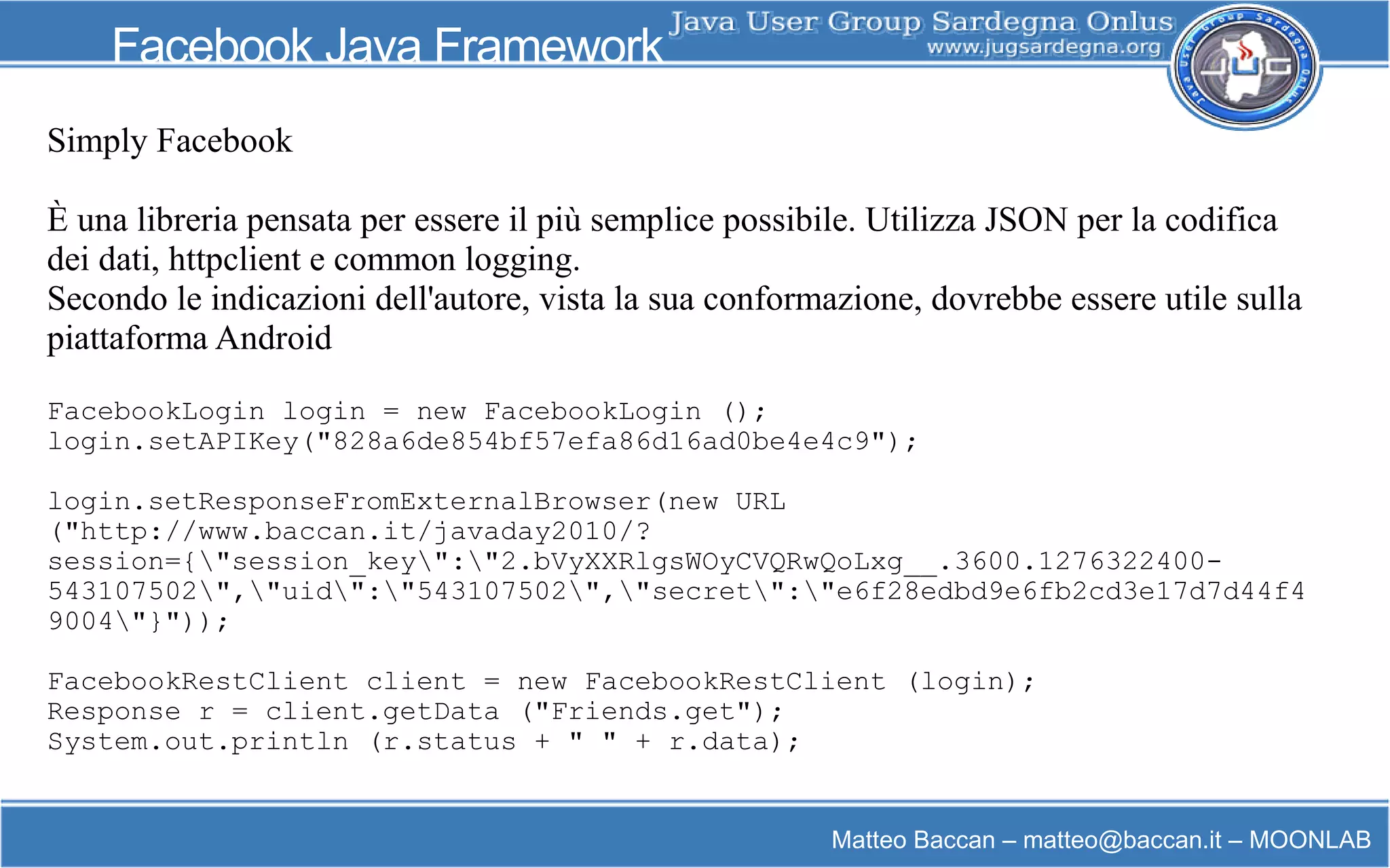 Matteo Baccan – matteo@baccan.it – MOONLAB
Facebook Java Framework
Simply Facebook
È una libreria pensata per essere il più semplice possibile. Utilizza JSON per la codifica
dei dati, httpclient e common logging.
Secondo le indicazioni dell'autore, vista la sua conformazione, dovrebbe essere utile sulla
piattaforma Android
FacebookLogin login = new FacebookLogin ();
login.setAPIKey("828a6de854bf57efa86d16ad0be4e4c9");
login.setResponseFromExternalBrowser(new URL
("http://www.baccan.it/javaday2010/?
session={"session_key":"2.bVyXXRlgsWOyCVQRwQoLxg__.3600.1276322400-
543107502","uid":"543107502","secret":"e6f28edbd9e6fb2cd3e17d7d44f4
9004"}"));
FacebookRestClient client = new FacebookRestClient (login);
Response r = client.getData ("Friends.get");
System.out.println (r.status + " " + r.data);
 