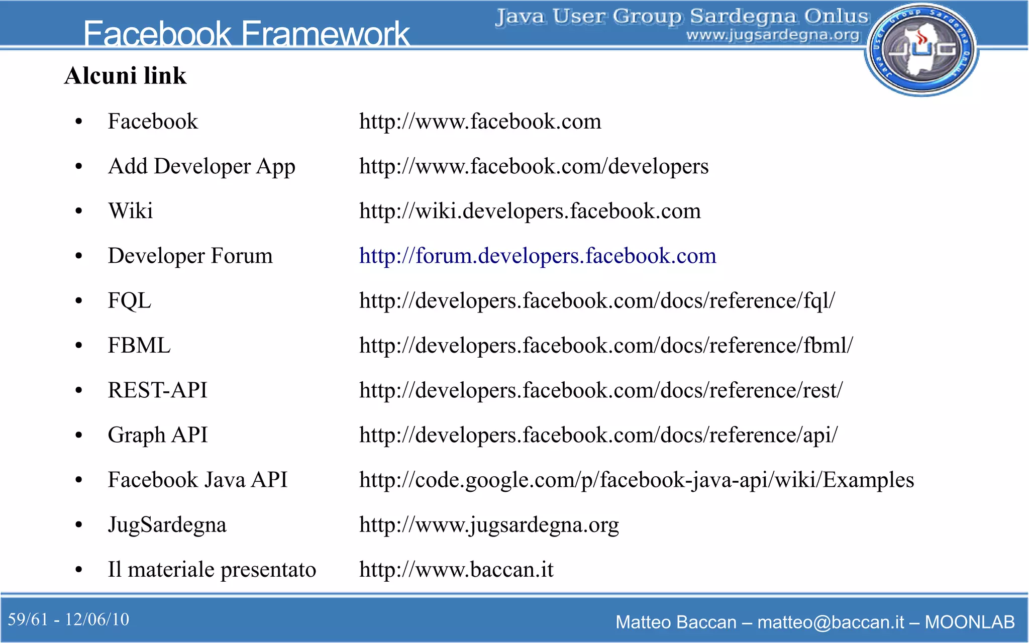 59/61 - 12/06/10 Matteo Baccan – matteo@baccan.it – MOONLAB
Facebook Framework
Alcuni link
● Facebook http://www.facebook.com
● Add Developer App http://www.facebook.com/developers
● Wiki http://wiki.developers.facebook.com
● Developer Forum http://forum.developers.facebook.com
● FQL http://developers.facebook.com/docs/reference/fql/
● FBML http://developers.facebook.com/docs/reference/fbml/
● REST-API http://developers.facebook.com/docs/reference/rest/
● Graph API http://developers.facebook.com/docs/reference/api/
● Facebook Java API http://code.google.com/p/facebook-java-api/wiki/Examples
● JugSardegna http://www.jugsardegna.org
● Il materiale presentato http://www.baccan.it
 
