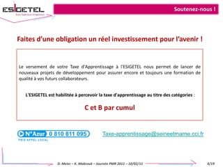 Soutenez-nous !Faites d’une obligation un réel investissement pour l’avenir !Le versement de votre Taxe d'Apprentissage à l'ESIGETEL nous permet de lancer de nouveaux projets de développement pour assurer encore et toujours une formation de qualité à vos futurs collaborateurs.L'ESIGETEL est habilitée à percevoir la taxe d'apprentissage au titre des catégories : C et B par cumulTaxe-apprentissage@seineetmarne.cci.fr4/19D. Meier – K. Mabrouk – Journée PMR 2011 – 10/02/11 