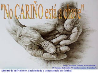 &quot;No CARIÑO está a chave&quot; Suso Carracedo. Coruña, 6-novembro-07  IV Semana da Familia “A familia: espacio de acollida”. Afronta-lo sufrimento, ancianidade e dependencia en familia . 
