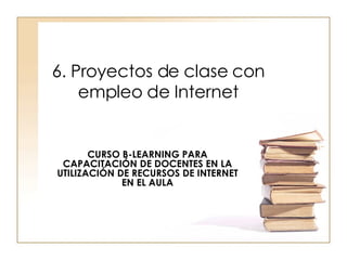 6. Proyectos de clase con empleo de Internet CURSO B-LEARNING PARA CAPACITACIÓN DE DOCENTES EN LA UTILIZACIÓN DE RECURSOS DE INTERNET EN EL AULA 