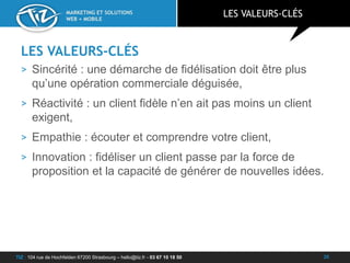 TIZ : 104 rue de Hochfelden 67200 Strasbourg – hello@tiz.fr - 03 67 10 18 50
MARKETING ET SOLUTIONS
WEB + MOBILE
LES VALEURS-CLÉS
> Sincérité : une démarche de fidélisation doit être plus
qu’une opération commerciale déguisée,
> Réactivité : un client fidèle n’en ait pas moins un client
exigent,
> Empathie : écouter et comprendre votre client,
> Innovation : fidéliser un client passe par la force de
proposition et la capacité de générer de nouvelles idées.
LES VALEURS-CLÉS
20
 
