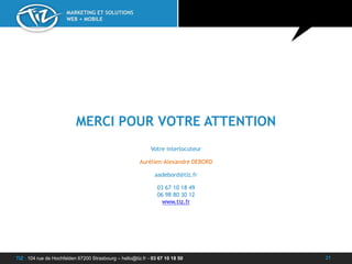 TIZ : 104 rue de Hochfelden 67200 Strasbourg – hello@tiz.fr - 03 67 10 18 50
MARKETING ET SOLUTIONS
WEB + MOBILE
21
MERCI POUR VOTRE ATTENTION
Votre interlocuteur
Aurélien-Alexandre DEBORD
aadebord@tiz.fr
03 67 10 18 49
06 98 80 30 12
www.tiz.fr
 