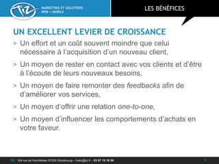 TIZ : 104 rue de Hochfelden 67200 Strasbourg – hello@tiz.fr - 03 67 10 18 50
MARKETING ET SOLUTIONS
WEB + MOBILE
UN EXCELLENT LEVIER DE CROISSANCE
> Un effort et un coût souvent moindre que celui
nécessaire à l’acquisition d’un nouveau client,
> Un moyen de rester en contact avec vos clients et d’être
à l’écoute de leurs nouveaux besoins,
> Un moyen de faire remonter des feedbacks afin de
d’améliorer vos services,
> Un moyen d’offrir une relation one-to-one,
> Un moyen d’influencer les comportements d’achats en
votre faveur.
LES BÉNÉFICES
3
 