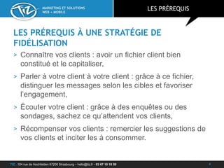 TIZ : 104 rue de Hochfelden 67200 Strasbourg – hello@tiz.fr - 03 67 10 18 50
MARKETING ET SOLUTIONS
WEB + MOBILE
LES PRÉREQUIS À UNE STRATÉGIE DE
FIDÉLISATION
> Connaître vos clients : avoir un fichier client bien
constitué et le capitaliser,
> Parler à votre client à votre client : grâce à ce fichier,
distinguer les messages selon les cibles et favoriser
l’engagement,
> Écouter votre client : grâce à des enquêtes ou des
sondages, sachez ce qu’attendent vos clients,
> Récompenser vos clients : remercier les suggestions de
vos clients et inciter les à consommer.
LES PRÉREQUIS
4
 