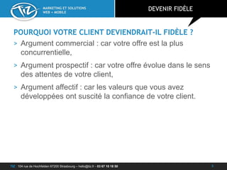 TIZ : 104 rue de Hochfelden 67200 Strasbourg – hello@tiz.fr - 03 67 10 18 50
MARKETING ET SOLUTIONS
WEB + MOBILE
POURQUOI VOTRE CLIENT DEVIENDRAIT-IL FIDÈLE ?
> Argument commercial : car votre offre est la plus
concurrentielle,
> Argument prospectif : car votre offre évolue dans le sens
des attentes de votre client,
> Argument affectif : car les valeurs que vous avez
développées ont suscité la confiance de votre client.
DEVENIR FIDÈLE
5
 
