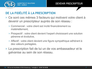 TIZ : 104 rue de Hochfelden 67200 Strasbourg – hello@tiz.fr - 03 67 10 18 50
MARKETING ET SOLUTIONS
WEB + MOBILE
DE LA FIDÉLITÉ À LA PRESCRIPTION
> Ce sont ces mêmes 3 facteurs qui motivent votre client à
devenir un prescripteur auprès de son réseau :
> Commercial : votre client est incité financièrement ou
matériellement,
> Prospectif : votre client devient l’expert choisissant une solution
pérenne et évolutive,
> Affectif : votre client devient une figure sympathique adhérant à
des valeurs partagées.
> La prescription fait de lui un de vos ambassadeur et le
galvanise au sein de son réseau.
DEVENIR PRESCRIPTEUR
6
 