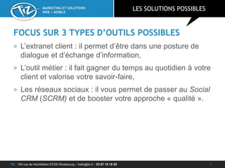 TIZ : 104 rue de Hochfelden 67200 Strasbourg – hello@tiz.fr - 03 67 10 18 50
MARKETING ET SOLUTIONS
WEB + MOBILE
FOCUS SUR 3 TYPES D’OUTILS POSSIBLES
> L’extranet client : il permet d’être dans une posture de
dialogue et d’échange d’information,
> L’outil métier : il fait gagner du temps au quotidien à votre
client et valorise votre savoir-faire,
> Les réseaux sociaux : il vous permet de passer au Social
CRM (SCRM) et de booster votre approche « qualité ».
LES SOLUTIONS POSSIBLES
7
 