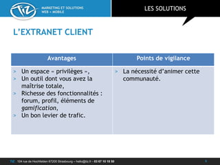 TIZ : 104 rue de Hochfelden 67200 Strasbourg – hello@tiz.fr - 03 67 10 18 50
MARKETING ET SOLUTIONS
WEB + MOBILE
L’EXTRANET CLIENT
LES SOLUTIONS
9
Avantages Points de vigilance
> Un espace « privilèges »,
> Un outil dont vous avez la
maîtrise totale,
> Richesse des fonctionnalités :
forum, profil, éléments de
gamification,
> Un bon levier de trafic.
> La nécessité d’animer cette
communauté.
 