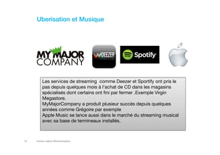 hicham sabre @hichamsabre10
Uberisation et Musique
Les services de streaming comme Deezer et Sportify ont pris le
pas depuis quelques mois à l’achat de CD dans les magasins
spécialisés dont certains ont fini par fermer .Exemple Virgin
Megastore.
MyMajorCompany a produit plusieur succès depuis quelques
années comme Grégoire par exemple
Apple Music se lance aussi dans le marché du streaming musical
avec sa base de termineaux installés.
 