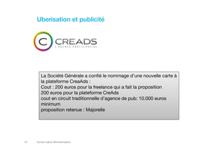 hicham sabre @hichamsabre16
Uberisation et publicité
La Société Générale a confié le nommage d’une nouvelle carte à
la plateforme CreaAds :
Cout : 200 euros pour la freelance qui a fait la proposition
200 euros pour la plateforme CreAds
cout en circuit traditionnelle d’agence de pub: 10.000 euros
minimum
proposition retenue : Majorelle
 