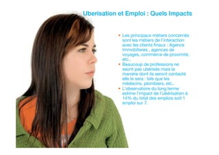 hicham sabre @hichamsabre18
Uberisation et Emploi : Quels Impacts
Les principaux métiers concernés
sont les métiers de l’interaction
avec les clients finaux : Agence
Immobilieres , agences de
voyages, commerce de proximité,
etc..
Beaucoup de professions ne
seont pas ubérisés mais la
manière dont ils seront contacté
elle le sera : tels que les
médecins, plombiers, etc..
L’observatoire du long terme
estime l’impact de l’ubérisation à
14% du total des emplois soit 1
emploi sur 7.
 
