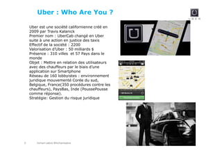 hicham sabre @hichamsabre3
Uber : Who Are You ?
Uber est une société californienne créé en
2009 par Travis Kalanick
Premier nom : UberCab changé en Uber
suite à une action en justice des taxis
Effectif de la société : 2200
Valorisation d’Uber : 50 milliards $
Présence : 310 villes et 57 Pays dans le
monde
Objet : Mettre en relation des utilisateurs
avec des chauffeurs par le biais d’une
application sur Smartphone
Réseau de 160 lobbyistes : environnement
juridique mouvementé Corée du sud,
Belgique, France(350 procédures contre les
chauffeurs), PaysBas, Inde (PoussePousse
comme réponse).
Stratégie: Gestion du risque juridique
 