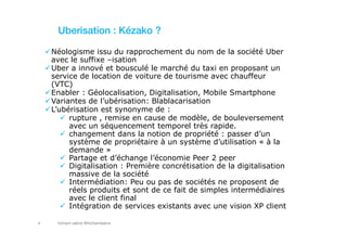 hicham sabre @hichamsabre4
Uberisation : Kézako ?
Néologisme issu du rapprochement du nom de la société Uber
avec le suffixe –isation
Uber a innové et bousculé le marché du taxi en proposant un
service de location de voiture de tourisme avec chauffeur
(VTC)
Enabler : Géolocalisation, Digitalisation, Mobile Smartphone
Variantes de l’ubérisation: Blablacarisation
L’ubérisation est synonyme de :
rupture , remise en cause de modèle, de bouleversement
avec un séquencement temporel très rapide.
changement dans la notion de propriété : passer d’un
système de propriétaire à un système d’utilisation « à la
demande »
Partage et d’échange l’économie Peer 2 peer
Digitalisation : Première concrétisation de la digitalisation
massive de la société
Intermédiation: Peu ou pas de sociétés ne proposent de
réels produits et sont de ce fait de simples intermédiaires
avec le client final
Intégration de services existants avec une vision XP client
 