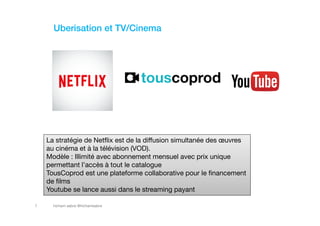 hicham sabre @hichamsabre7
Uberisation et TV/Cinema
La stratégie de Netflix est de la diffusion simultanée des œuvres
au cinéma et à la télévision (VOD).
Modèle : Illimité avec abonnement mensuel avec prix unique
permettant l’accès à tout le catalogue
TousCoprod est une plateforme collaborative pour le financement
de films
Youtube se lance aussi dans le streaming payant
 