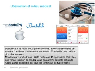 hicham sabre @hichamsabre10
Uberisation et milieu médical
Doctolib :En 18 mois, 5000 professionnels, 100 établissements de
santé et 2 millions d’utilisateurs mensuels.150 salariés dont 10% en
plus chaque mois
Mondocteur : après 2 ans , 2000 praticiens 45 spécialités 236 villes
en France 1 million de rendez-vous gérés 98% patients satisfaits
Apple Santé disponible sur tous les terminaux de type iPhone
 