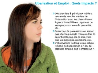 hicham sabre @hichamsabre11
Uberisation et Emploi : Quels Impacts ?
Les premiers & principaux métiers
concernés sont les métiers de
l’interaction avec les clients finaux :
Agence Immobilières , agences de
voyages, commerce de proximité,
etc..
Beaucoup de professions ne seront
pas ubérisés mais la manière dont ils
seront contactés elle le sera : tels
que les médecins, plombiers, etc..
L’observatoire du long terme estime
l’impact de l’ubérisation à 14% du
total des emplois soit 1 emploi sur 7.
 